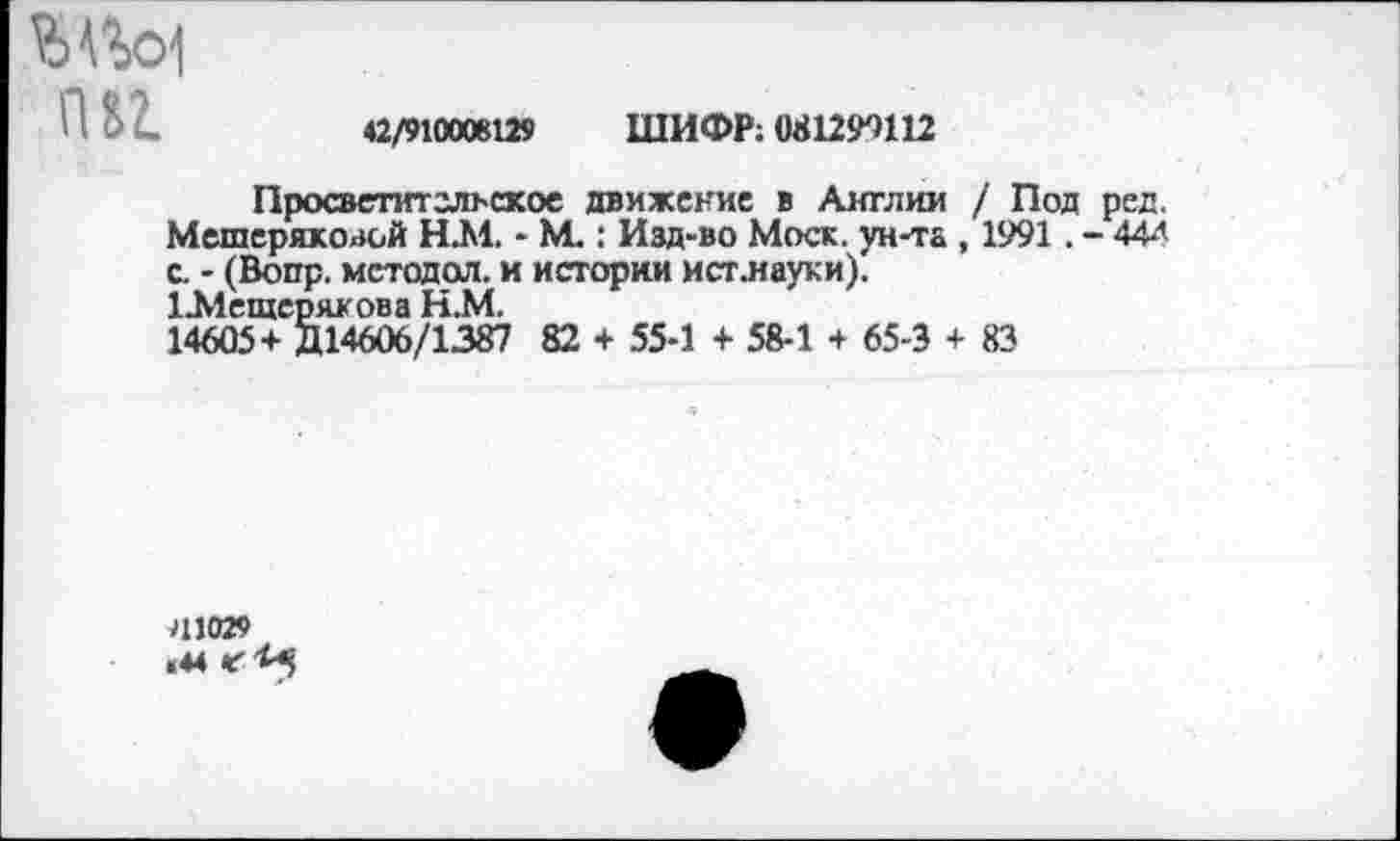 ﻿Ш
42/910008129 ШИФР; (И1299Ш
Просветительское движение в Англии / Под ред. Мешерякоаой Н.М. - №.: Изд-во Моск, ун-та , 1991. - 44-"’ с. - (Вопр. метадол, и истории ист.науки).
1Л1ещеряхова Н.М.
14605+ Д14606/1387 82 + 55-1 + 58-1 + 65-3 + 83
41029 «44